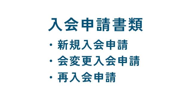 入会申請書類 ・新規入会申請 ・会変更入会申請 ・再入会申請